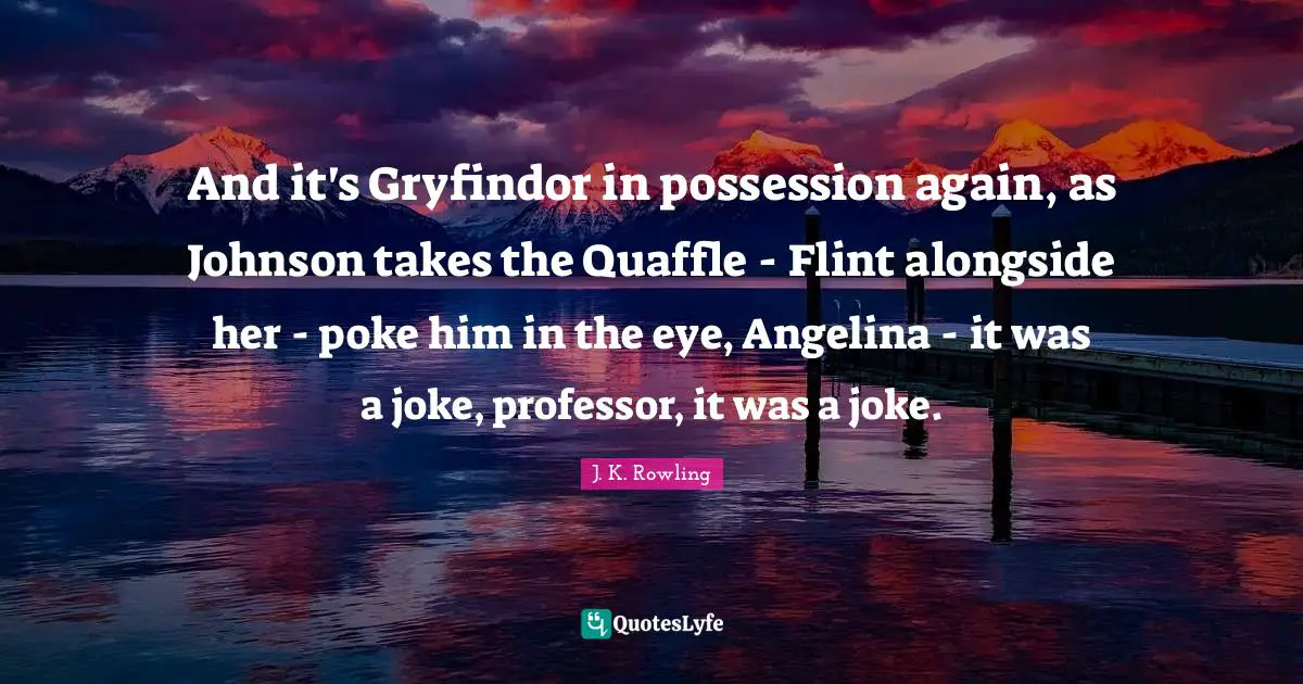 And it's Gryfindor in possession again, as Johnson takes the Quaffle - Flint alongside her - poke him in the eye, Angelina - it was a joke, professor, it was a joke.