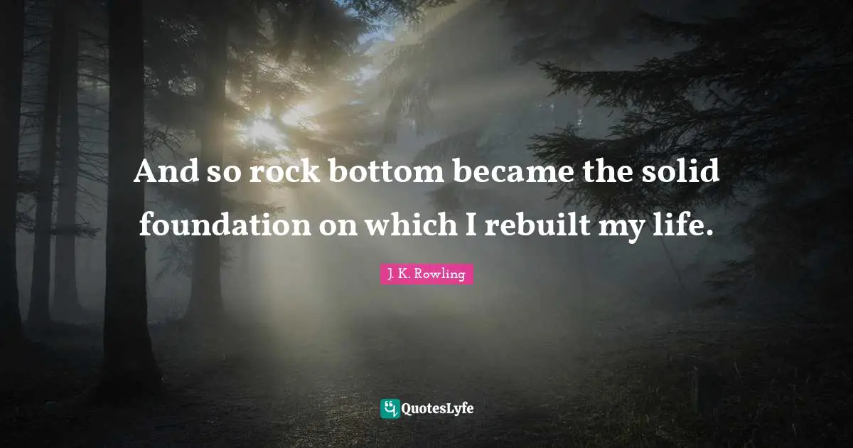 And so rock bottom became the solid foundation on which I rebuilt my life.