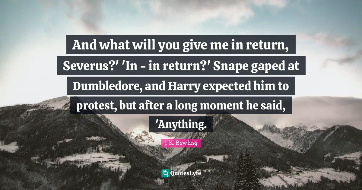 And what will you give me in return, Severus?' 'In - in return?' Snape gaped at Dumbledore, and Harry expected him to protest, but after a long moment he said, 'Anything.