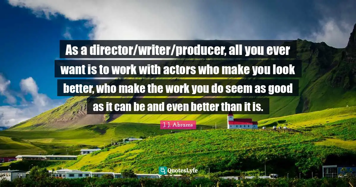 As a director/writer/producer, all you ever want is to work with actors who make you look better, who make the work you do seem as good as it can be and even better than it is.