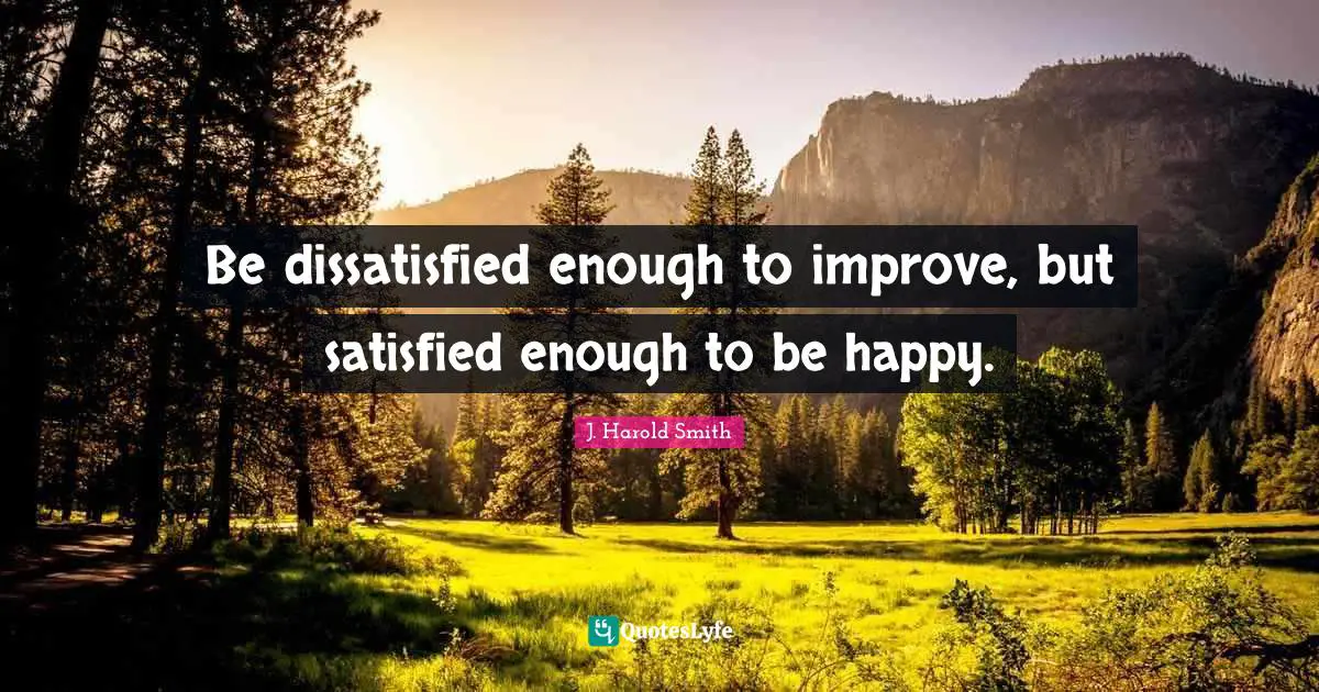 Be dissatisfied enough to improve, but satisfied enough to be happy.