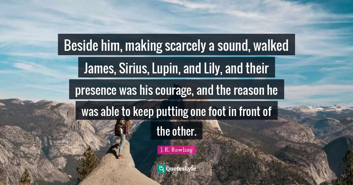 Beside him, making scarcely a sound, walked James, Sirius, Lupin, and Lily, and their presence was his courage, and the reason he was able to keep putting one foot in front of the other.