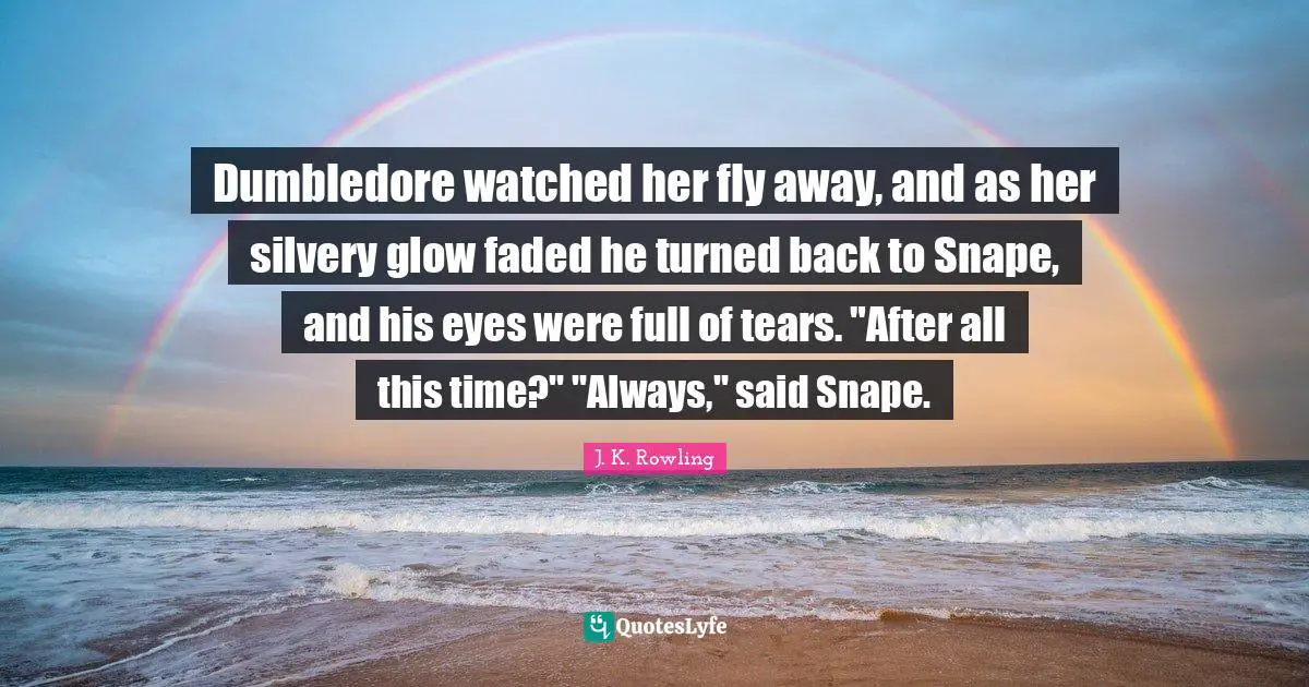 Dumbledore watched her fly away, and as her silvery glow faded he turned back to Snape, and his eyes were full of tears. "After all this time?" "Always," said Snape.