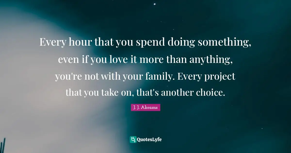 Every hour that you spend doing something, even if you love it more than anything, you're not with your family. Every project that you take on, that's another choice.