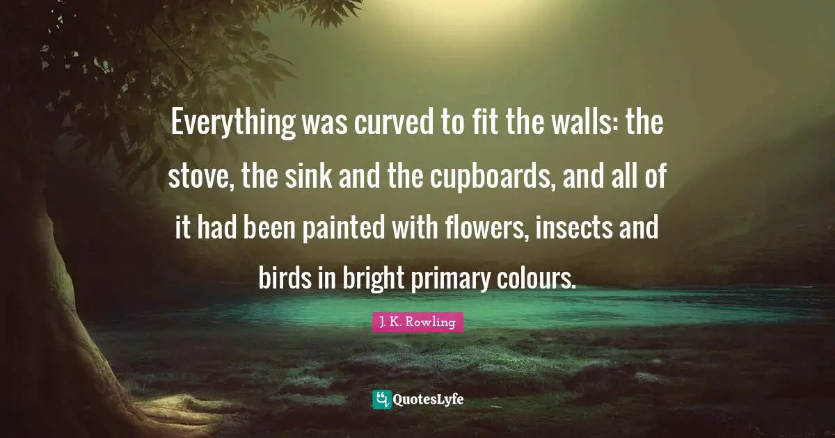 Cupboards Quotes: "Everything was curved to fit the walls: the stove, the sink and the cupboards, and all of it had been painted with flowers, insects and birds in bright primary colours."