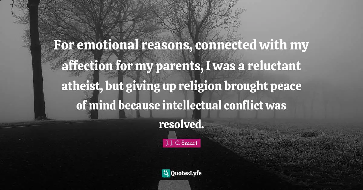 For emotional reasons, connected with my affection for my parents, I was a reluctant atheist, but giving up religion brought peace of mind because intellectual conflict was resolved.