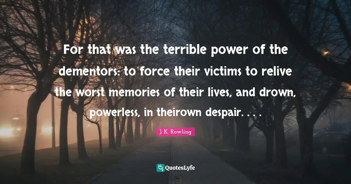 For that was the terrible power of the dementors: to force their victims to relive the worst memories of their lives, and drown, powerless, in theirown despair. . . .