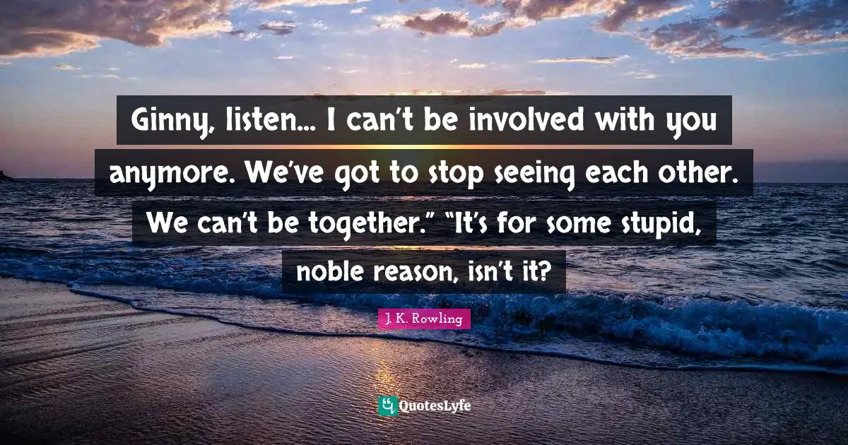 Ginny, listen... I can’t be involved with you anymore. We’ve got to stop seeing each other. We can’t be together.” “It’s for some stupid, noble reason, isn’t it?