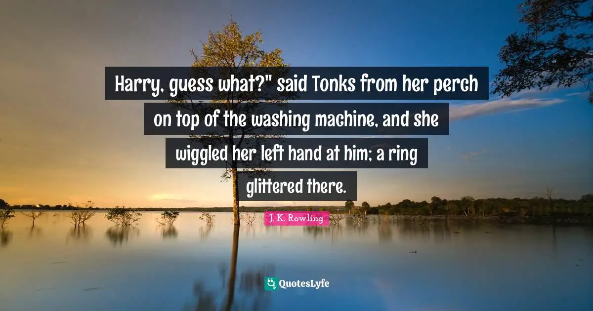 Hand Quotes: "Harry, guess what?" said Tonks from her perch on top of the washing machine, and she wiggled her left hand at him; a ring glittered there."