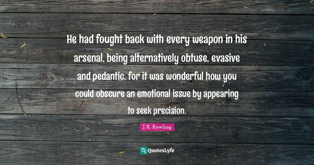 He had fought back with every weapon in his arsenal, being alternatively obtuse, evasive and pedantic, for it was wonderful how you could obscure an emotional issue by appearing to seek precision.