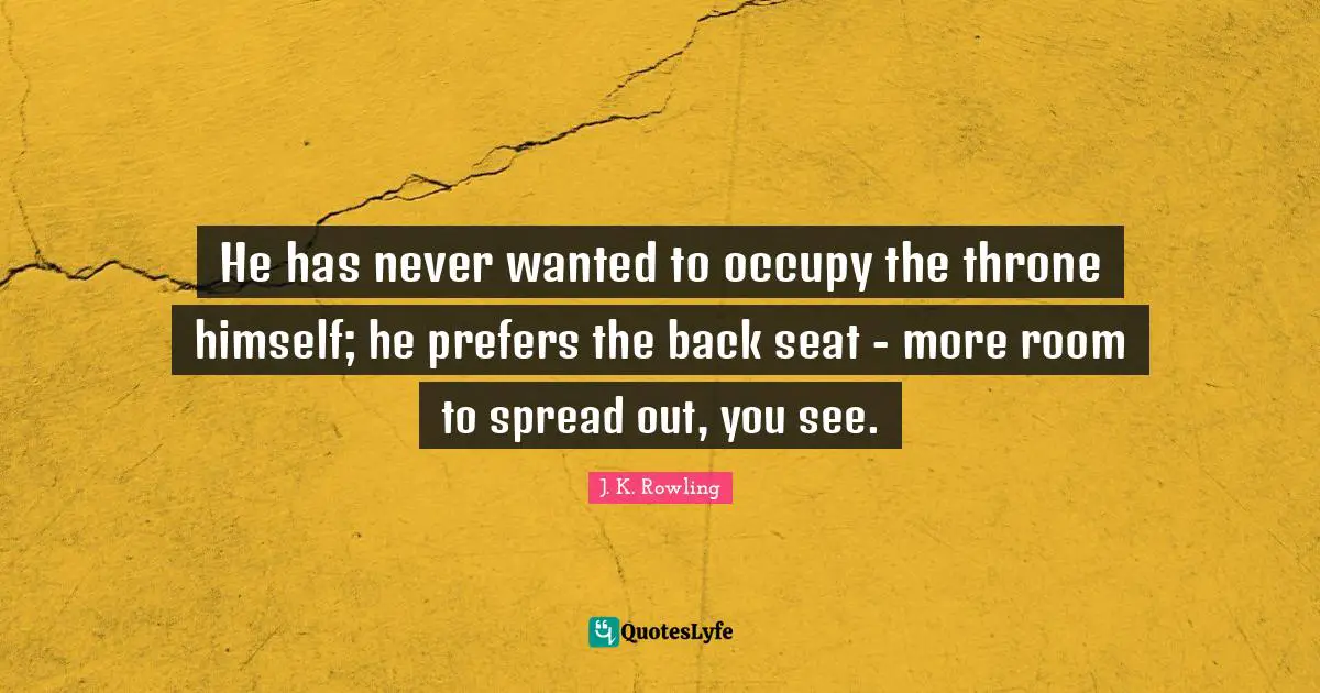 He has never wanted to occupy the throne himself; he prefers the back seat - more room to spread out, you see.