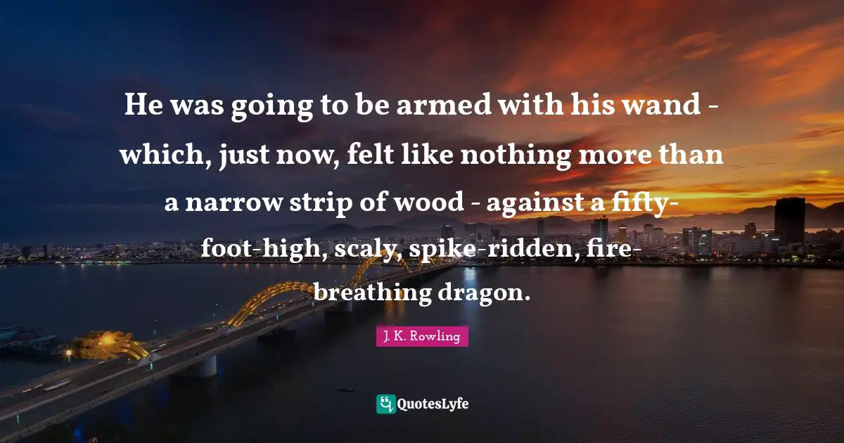 He was going to be armed with his wand - which, just now, felt like nothing more than a narrow strip of wood - against a fifty-foot-high, scaly, spike-ridden, fire-breathing dragon.