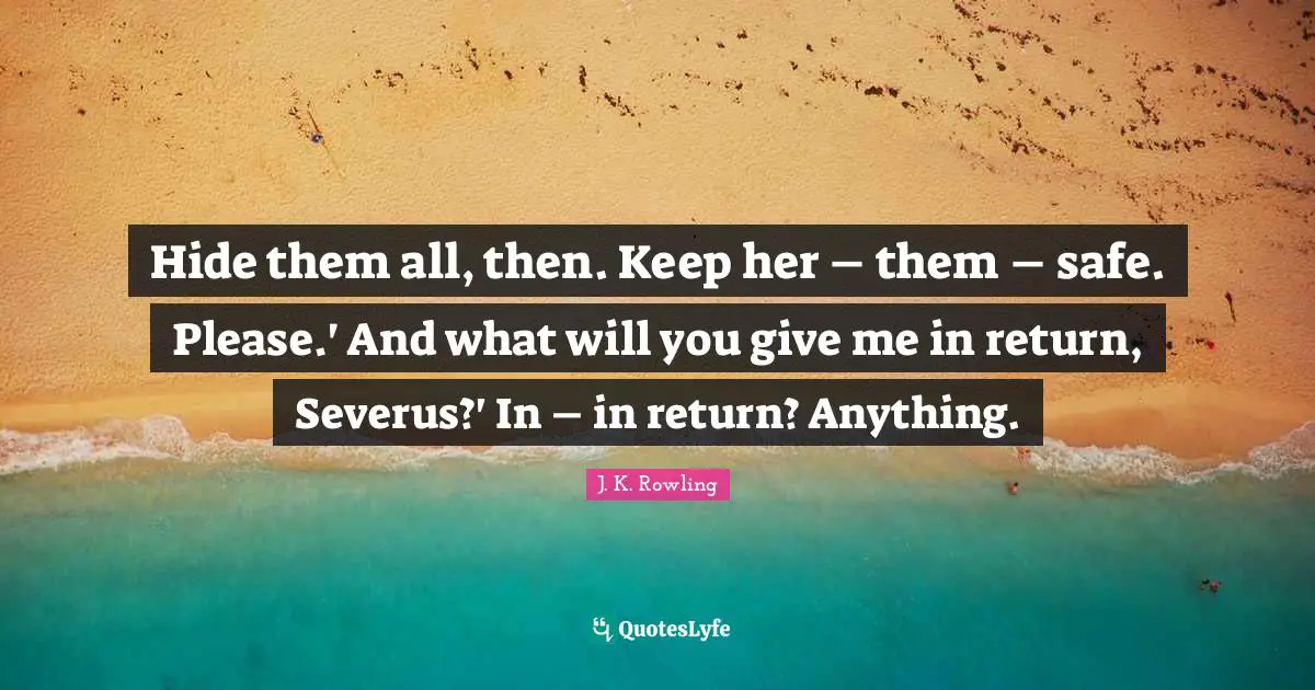 Hide them all, then. Keep her – them – safe. Please.' And what will you give me in return, Severus?' In – in return? Anything.