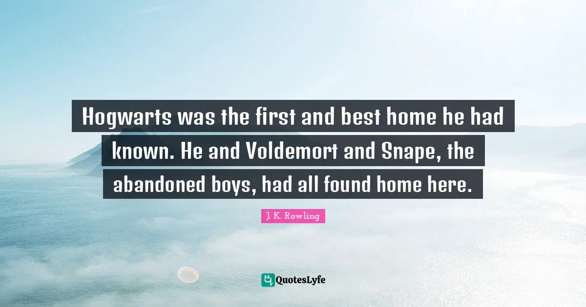Hogwarts was the first and best home he had known. He and Voldemort and Snape, the abandoned boys, had all found home here.