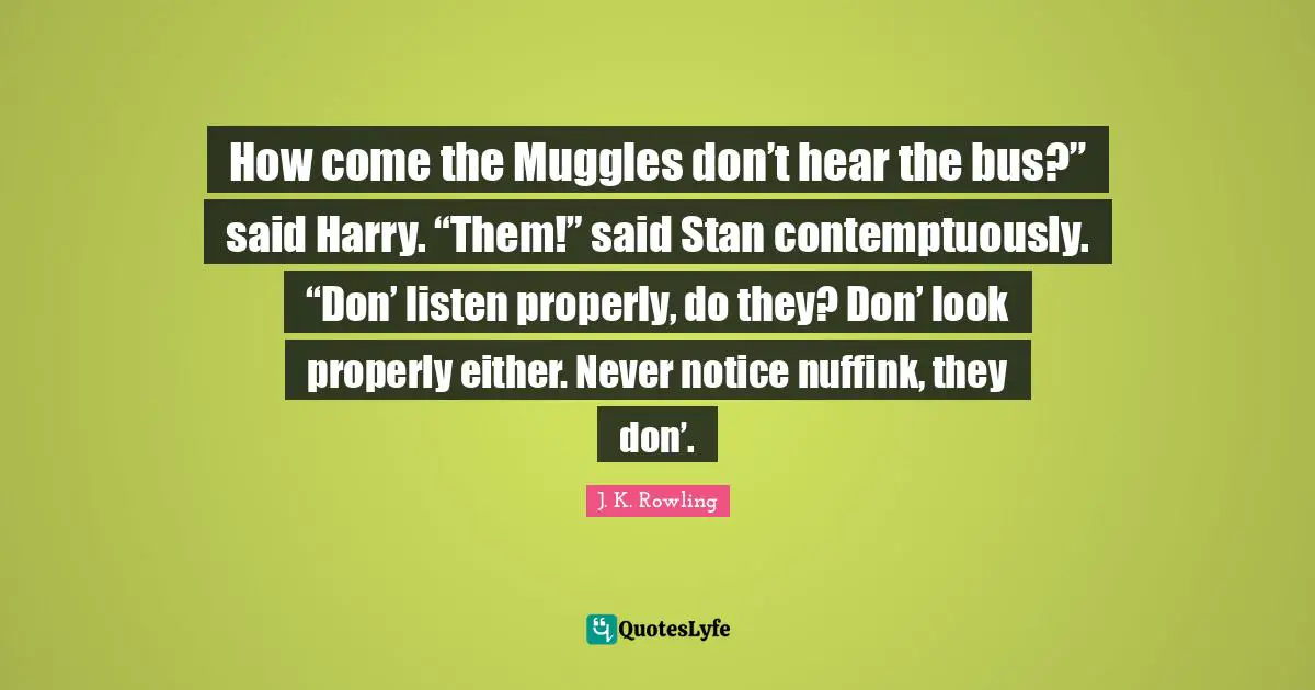 How come the Muggles don’t hear the bus?” said Harry. “Them!” said Stan contemptuously. “Don’ listen properly, do they? Don’ look properly either. Never notice nuffink, they don’.