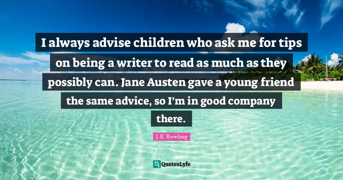 I always advise children who ask me for tips on being a writer to read as much as they possibly can. Jane Austen gave a young friend the same advice, so I'm in good company there.