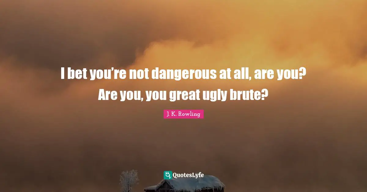 I bet you’re not dangerous at all, are you? Are you, you great ugly brute?