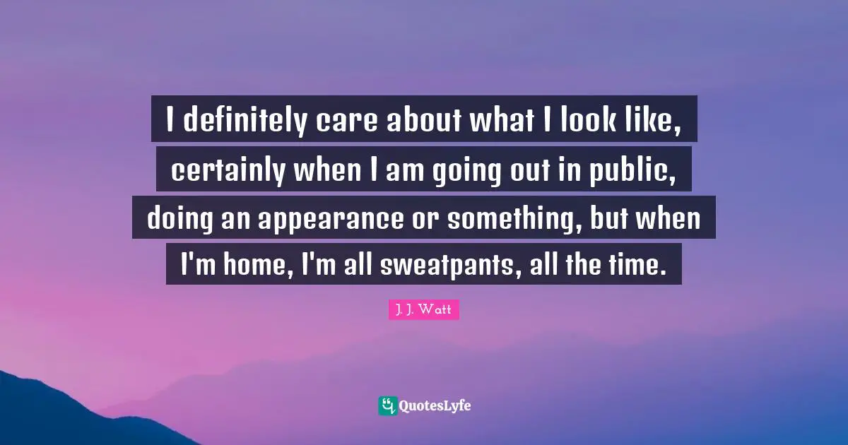 J. J. Watt Quotes: "I definitely care about what I look like, certainly when I am going out in public, doing an appearance or something, but when I'm home, I'm all sweatpants, all the time."