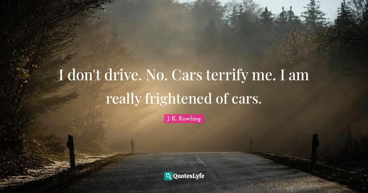 I don't drive. No. Cars terrify me. I am really frightened of cars.