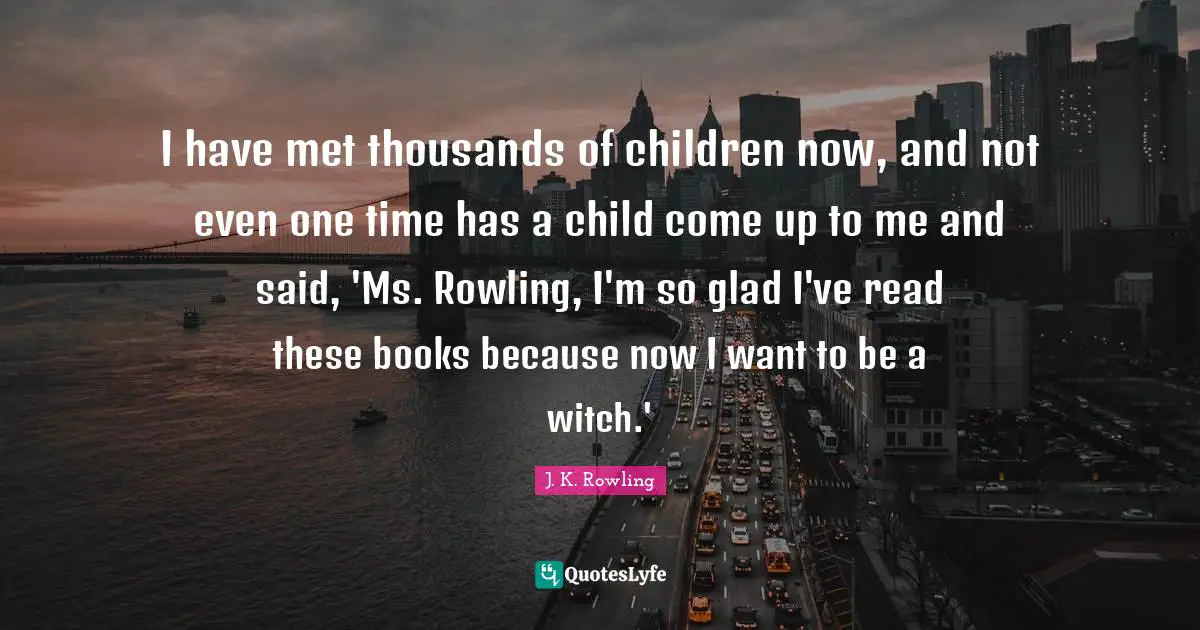 I have met thousands of children now, and not even one time has a child come up to me and said, 'Ms. Rowling, I'm so glad I've read these books because now I want to be a witch.'
