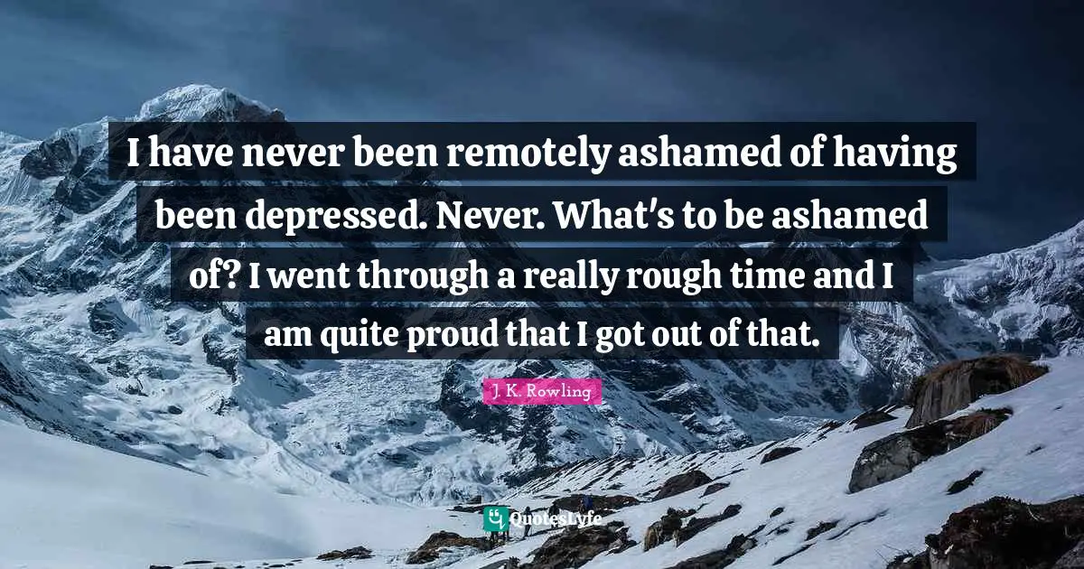 I have never been remotely ashamed of having been depressed. Never. What's to be ashamed of? I went through a really rough time and I am quite proud that I got out of that.