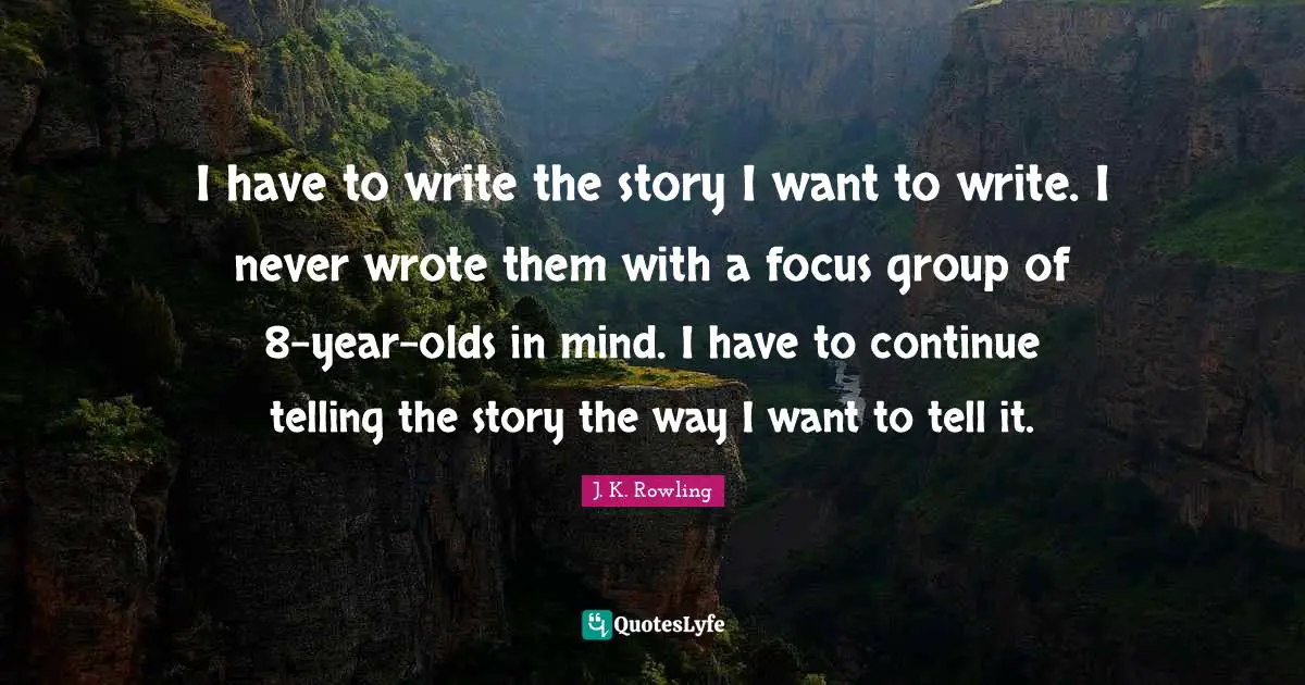 I have to write the story I want to write. I never wrote them with a focus group of 8-year-olds in mind. I have to continue telling the story the way I want to tell it.