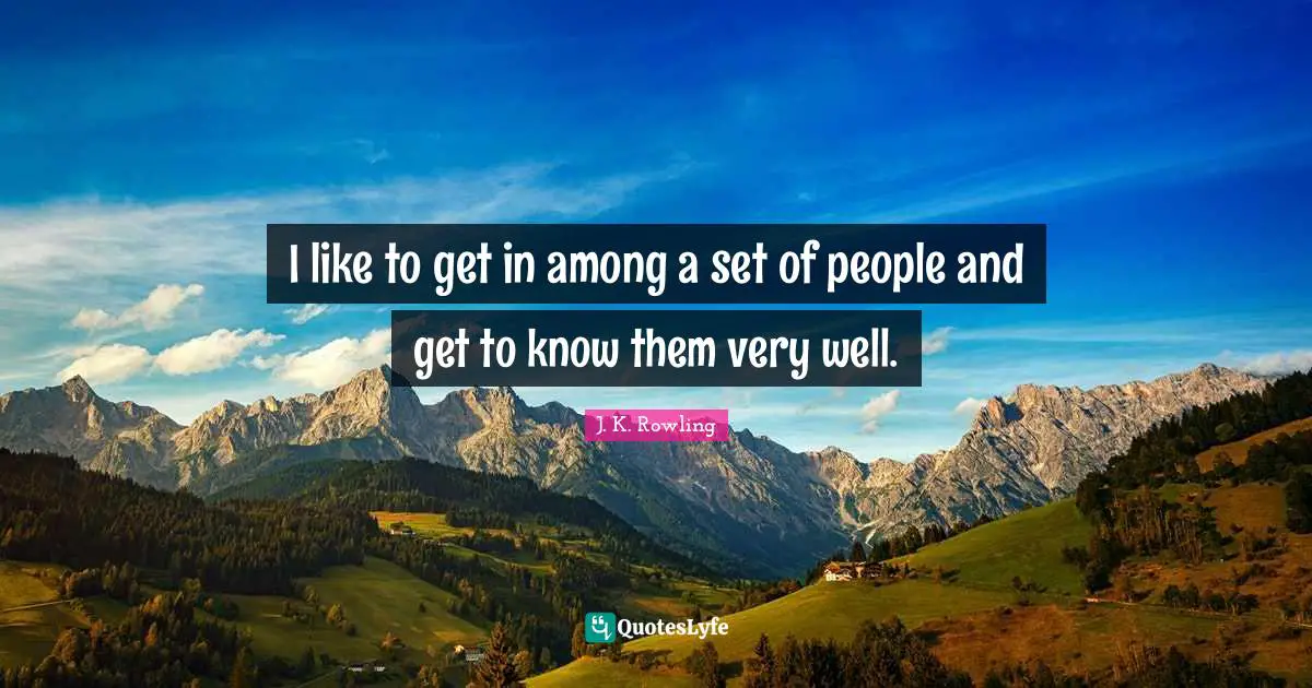 I like to get in among a set of people and get to know them very well.
