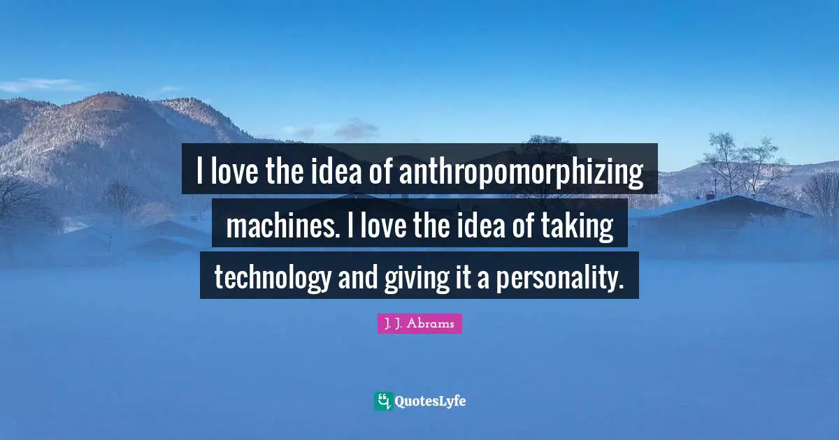 I love the idea of anthropomorphizing machines. I love the idea of taking technology and giving it a personality.