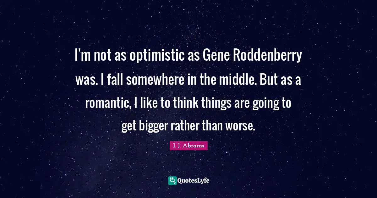 I'm not as optimistic as Gene Roddenberry was. I fall somewhere in the middle. But as a romantic, I like to think things are going to get bigger rather than worse.