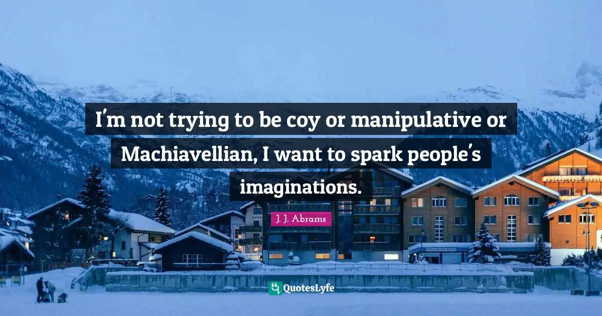 I'm not trying to be coy or manipulative or Machiavellian, I want to spark people's imaginations.