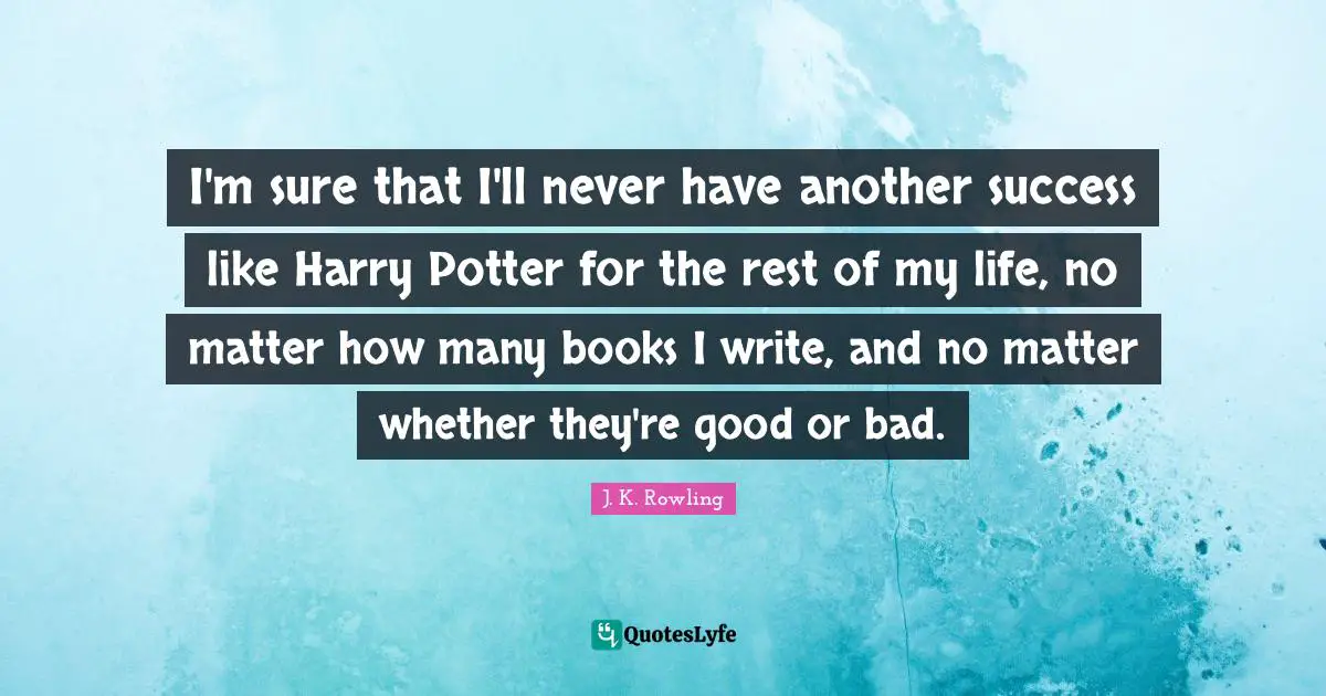 I'm sure that I'll never have another success like Harry Potter for the rest of my life, no matter how many books I write, and no matter whether they're good or bad.