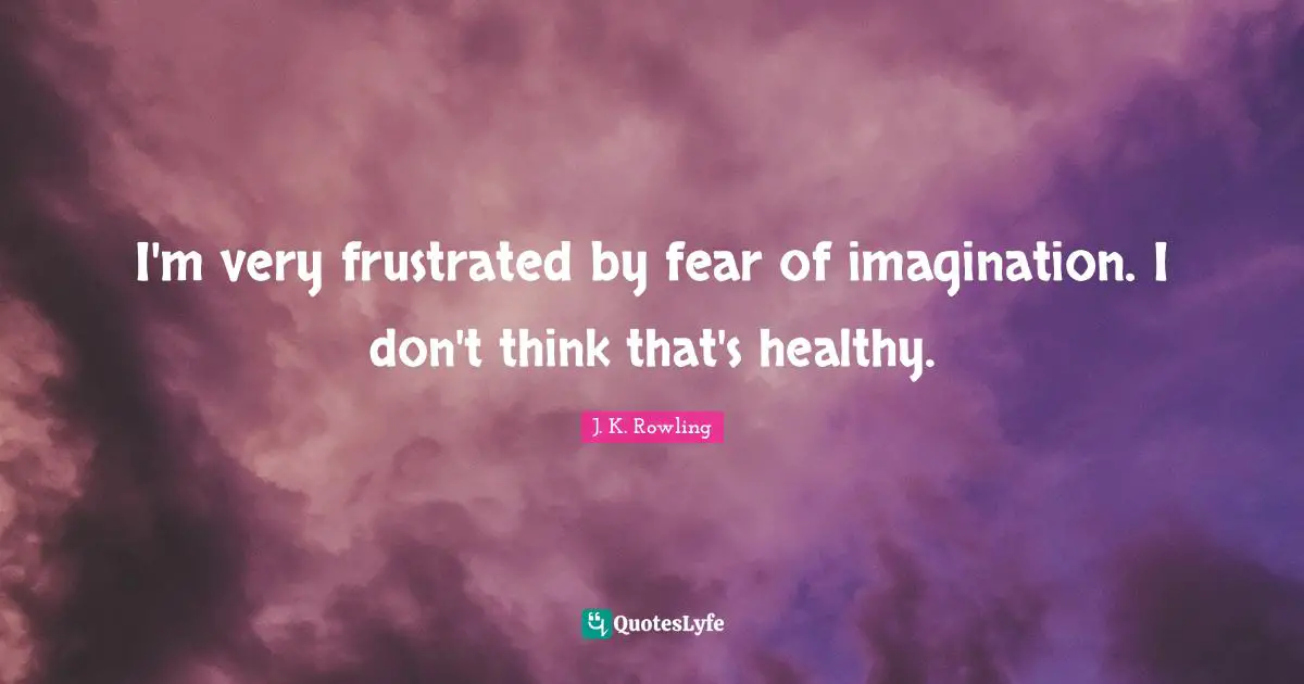 I'm very frustrated by fear of imagination. I don't think that's healthy.