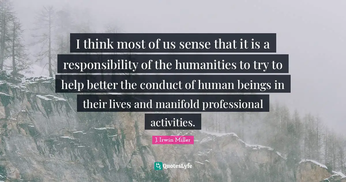 I think most of us sense that it is a responsibility of the humanities to try to help better the conduct of human beings in their lives and manifold professional activities.