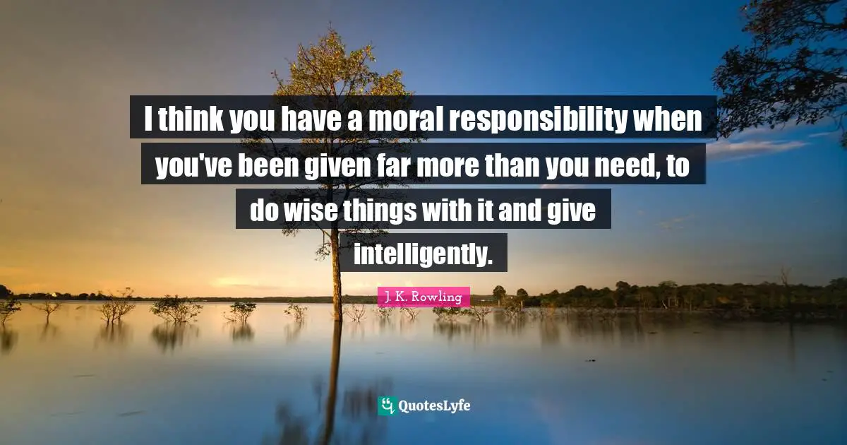 I think you have a moral responsibility when you've been given far more than you need, to do wise things with it and give intelligently.