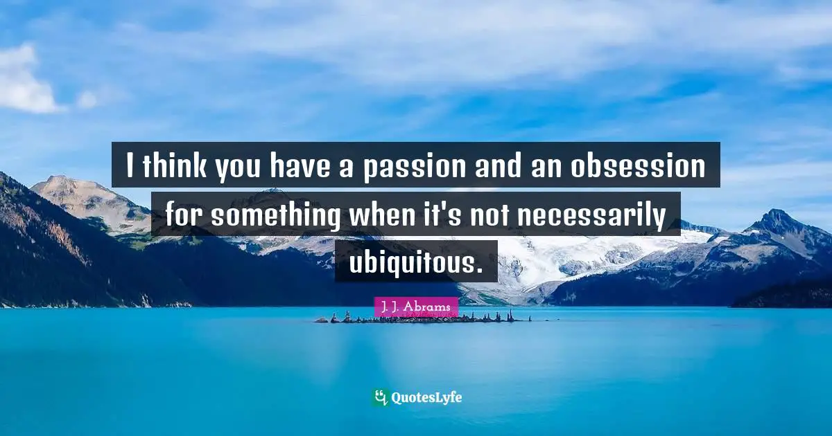 I think you have a passion and an obsession for something when it's not necessarily ubiquitous.