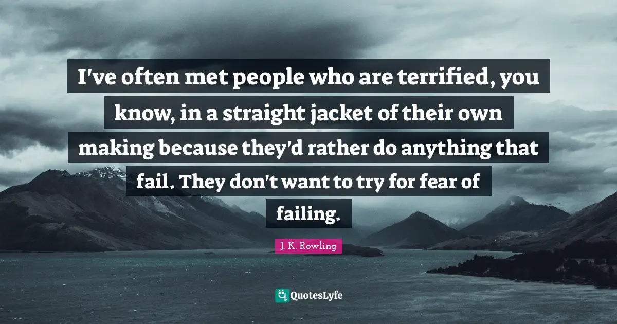 I've often met people who are terrified, you know, in a straight jacket of their own making because they'd rather do anything that fail. They don't want to try for fear of failing.