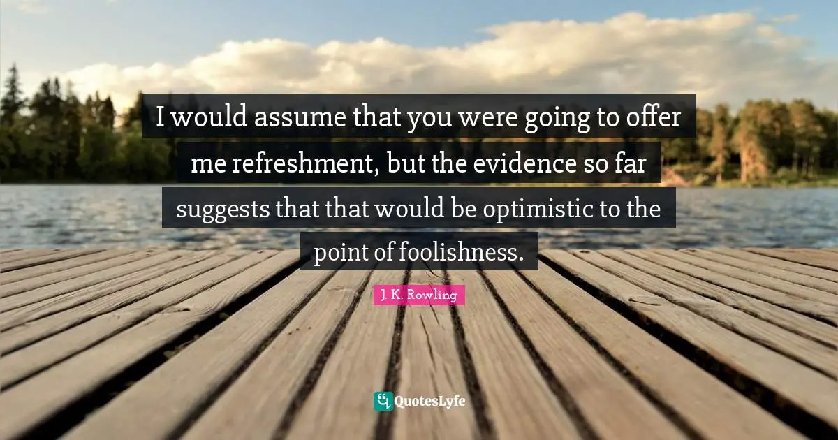 I would assume that you were going to offer me refreshment, but the evidence so far suggests that that would be optimistic to the point of foolishness.