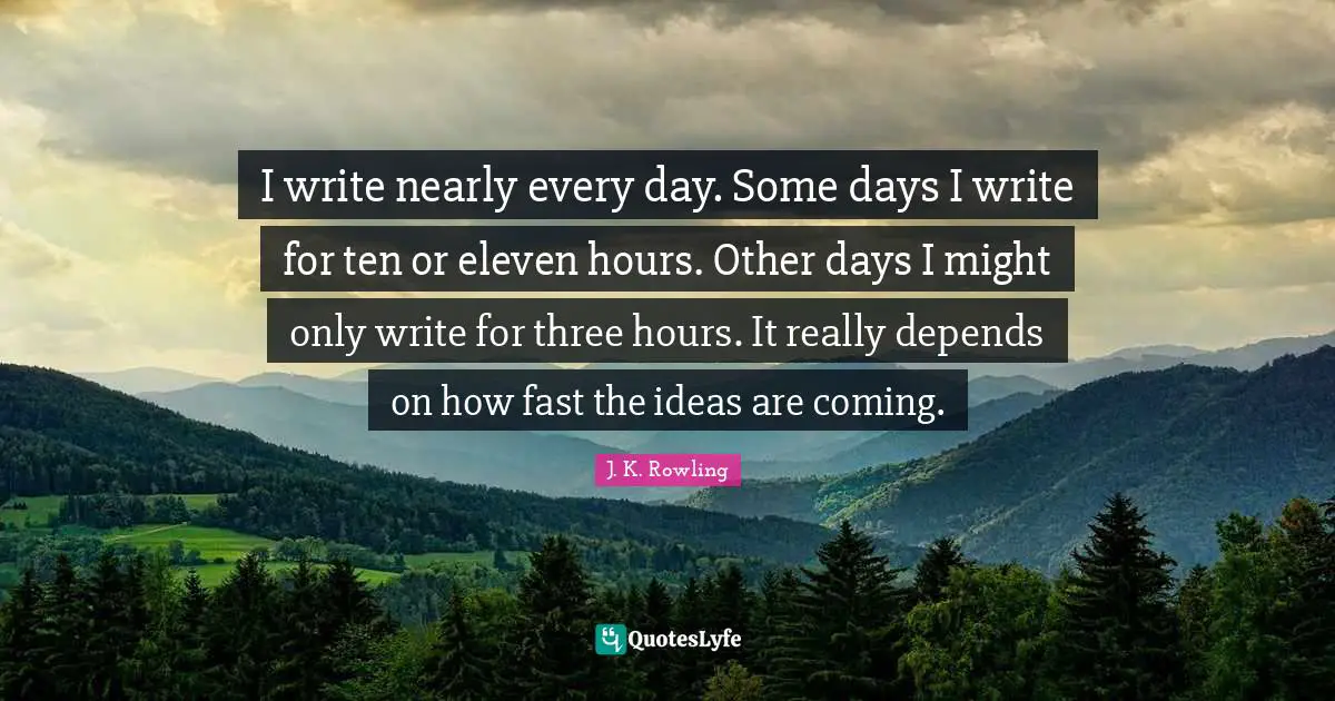 I write nearly every day. Some days I write for ten or eleven hours. Other days I might only write for three hours. It really depends on how fast the ideas are coming.