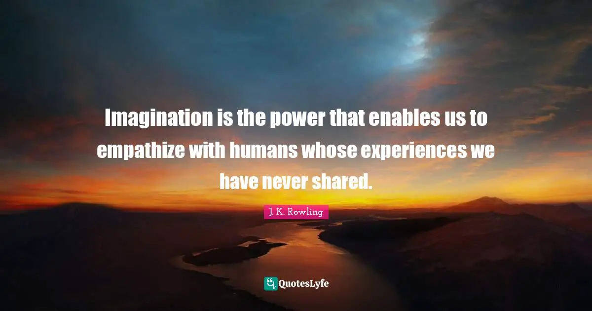 Imagination is the power that enables us to empathize with humans whose experiences we have never shared.
