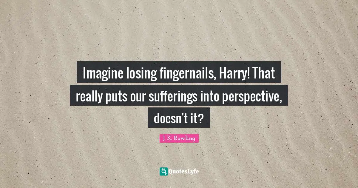 Imagine losing fingernails, Harry! That really puts our sufferings into perspective, doesn't it?
