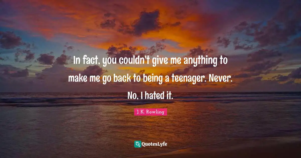 In fact, you couldn't give me anything to make me go back to being a teenager. Never. No, I hated it.