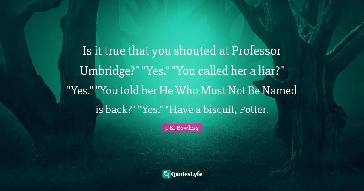 Potters Quotes: "Is it true that you shouted at Professor Umbridge?" "Yes." "You called her a liar?" "Yes." "You told her He Who Must Not Be Named is back?" "Yes." "Have a biscuit, Potter."