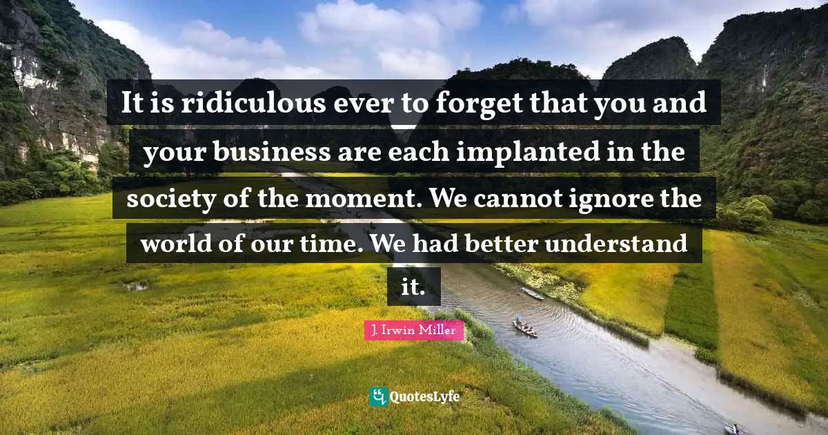 It is ridiculous ever to forget that you and your business are each implanted in the society of the moment. We cannot ignore the world of our time. We had better understand it.