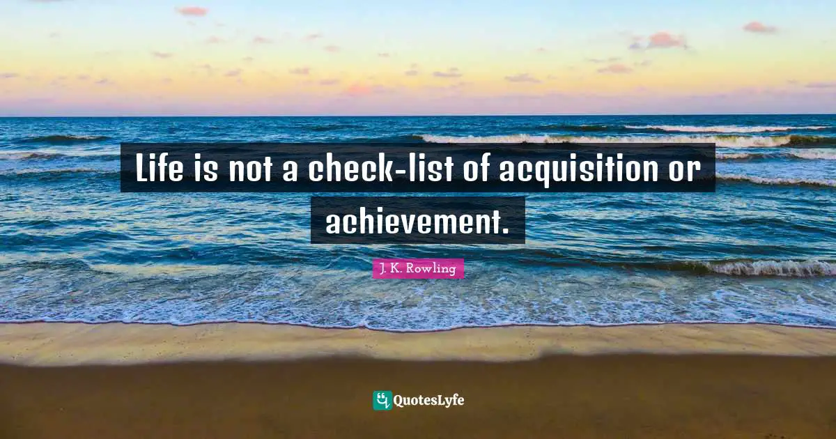 Life is not a check-list of acquisition or achievement.