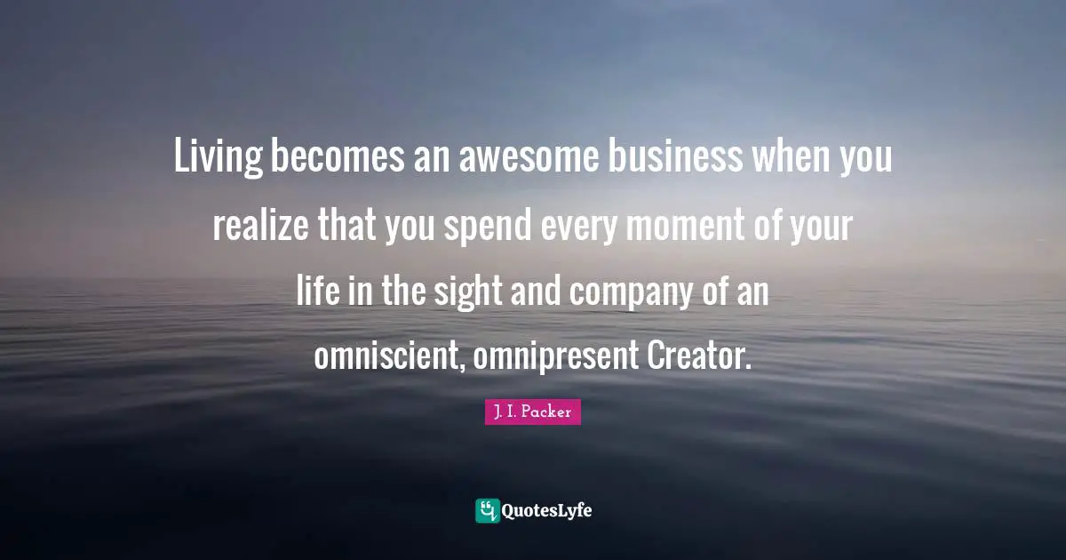 Living becomes an awesome business when you realize that you spend every moment of your life in the sight and company of an omniscient, omnipresent Creator.