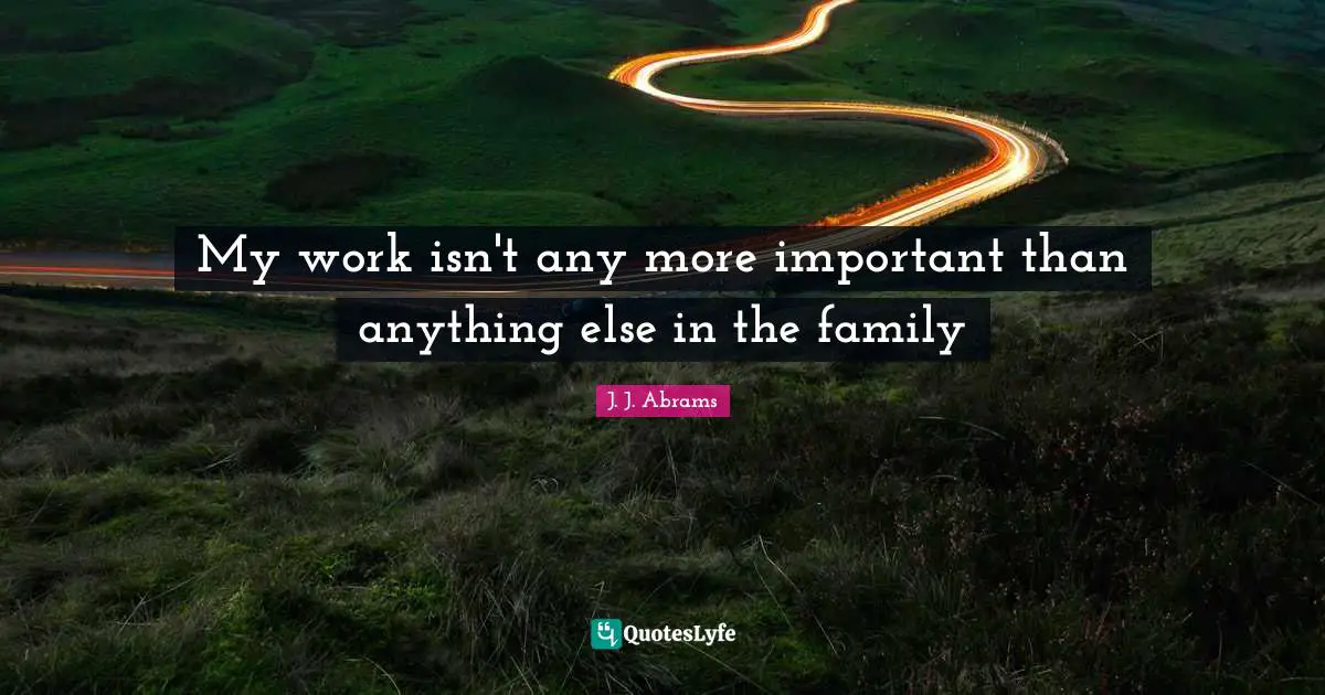My work isn't any more important than anything else in the family