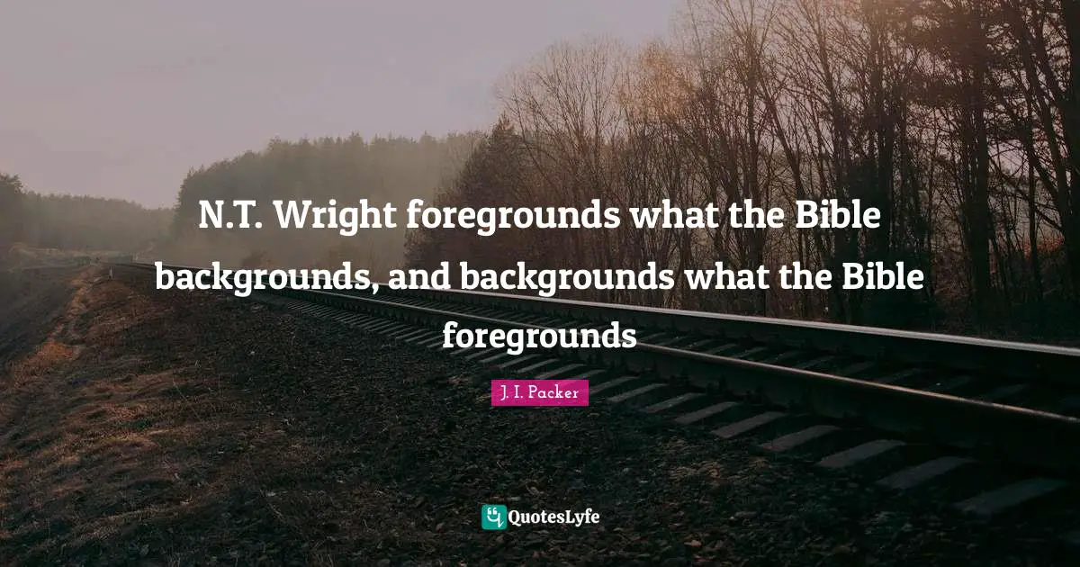 N.T. Wright foregrounds what the Bible backgrounds, and backgrounds what the Bible foregrounds