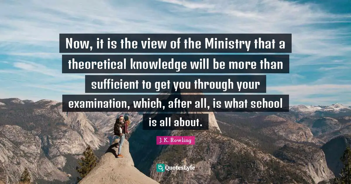 Now, it is the view of the Ministry that a theoretical knowledge will be more than sufficient to get you through your examination, which, after all, is what school is all about.