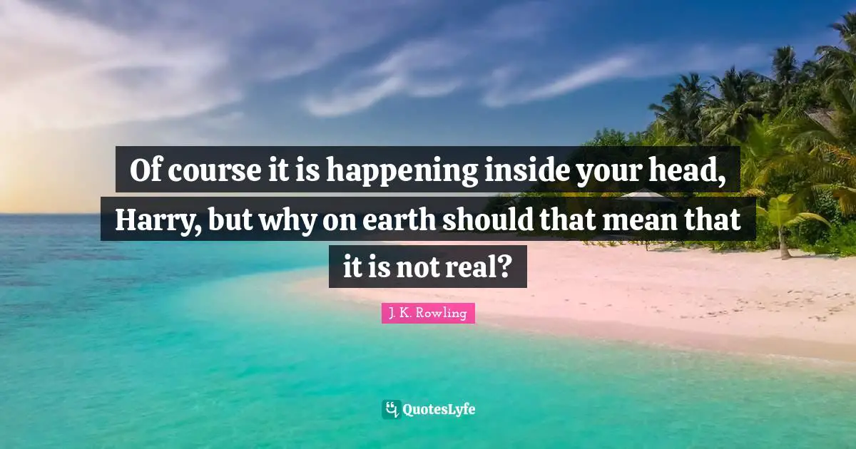 Of course it is happening inside your head, Harry, but why on earth should that mean that it is not real?