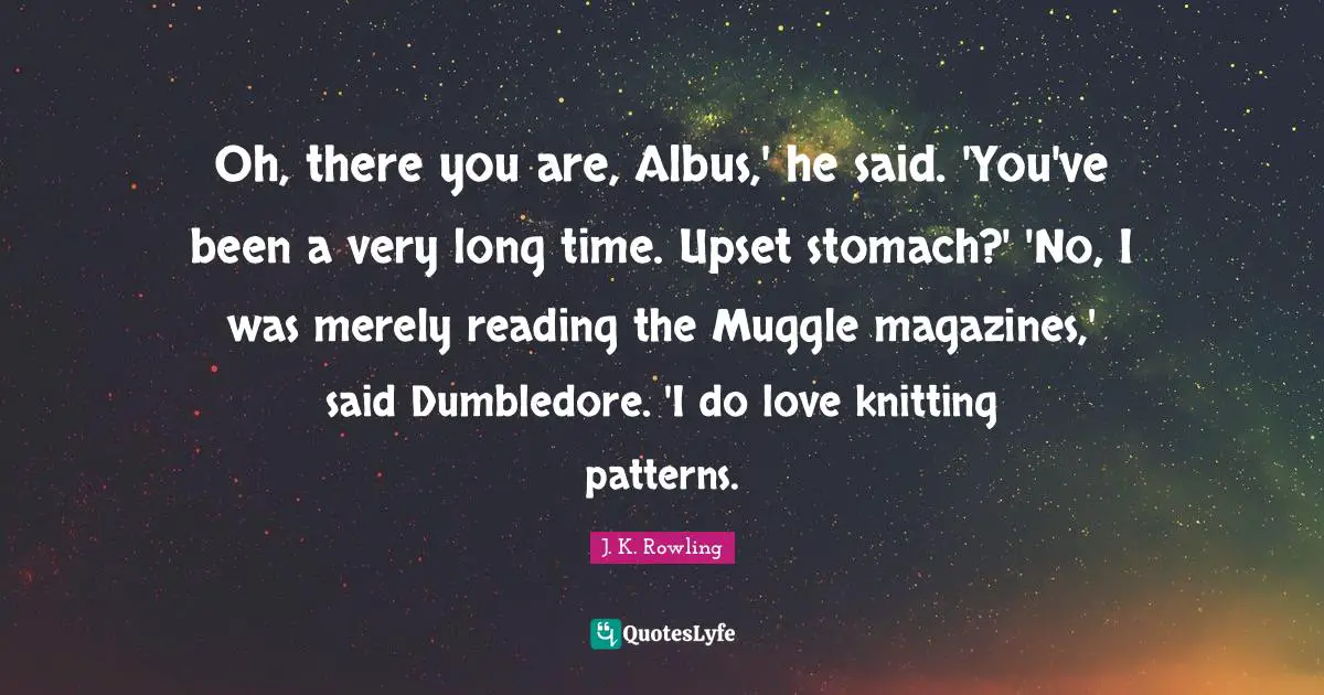 Oh, there you are, Albus,' he said. 'You've been a very long time. Upset stomach?' 'No, I was merely reading the Muggle magazines,' said Dumbledore. 'I do love knitting patterns.